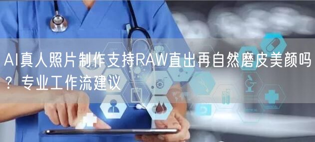 AI真人照片制作支持RAW直出再自然磨皮美颜吗?专业工作流建议