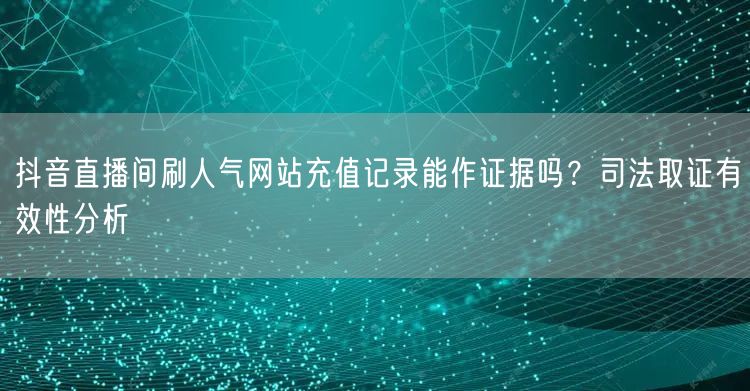抖音直播间刷人气网站充值记录能作证据吗?司法取证有效性分析