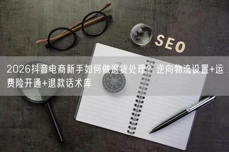 2026抖音电商新手如何做退货处理?逆向物流设置+运费险开通+退款话术库